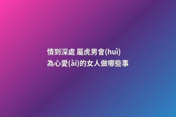 情到深處 屬虎男會(huì)為心愛(ài)的女人做哪些事